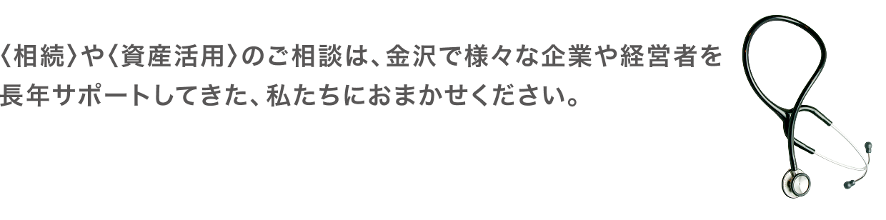 〈相続〉や〈資産活用〉のご相談は、
金沢で様々な企業や経営者を長年サポートしてきた、私たちにおまかせください。税理士法人金沢セントラル会計事務所